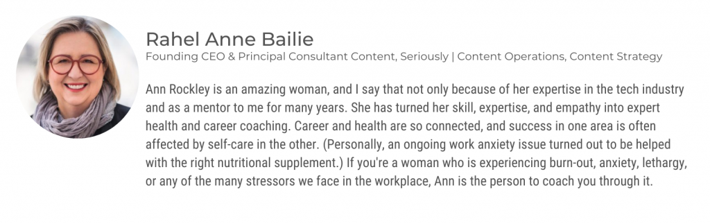 and Rockley is an amazing woman, and I say that not only because of her expertise in the tech industry and as a mentor to me for many years. she has turned her skill, expertise, and empathy into expert health and career coaching. Career in health are so connected, and success in one area is often affected by self-care in the other. (Personally, and ongoing work anxiety is you turned out to be helped with the right nutritional supplement). If you're a woman who is experiencing burnout, anxiety, lethargy, or any of the many stressors we face in the workplace, Ann is the person to coach you through it.